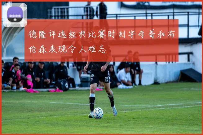 德隆评选经典比赛时刻字母哥和布伦森表现令人难忘
