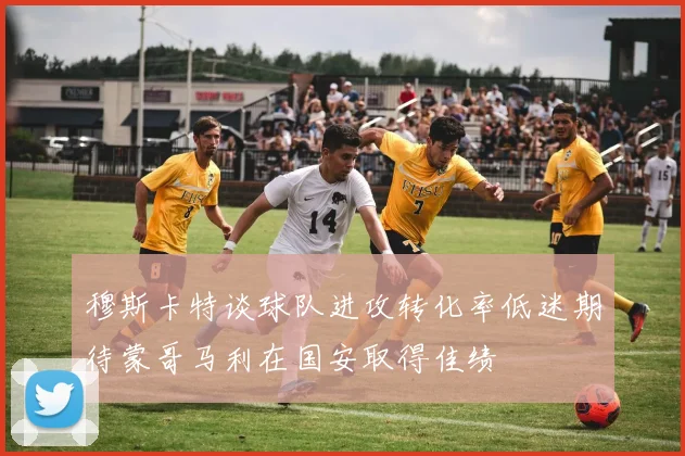 穆斯卡特谈球队进攻转化率低迷期待蒙哥马利在国安取得佳绩