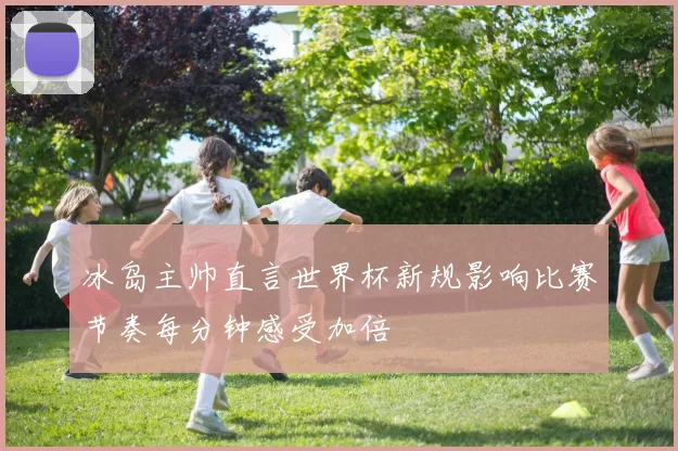 冰岛主帅直言世界杯新规影响比赛节奏每分钟感受加倍