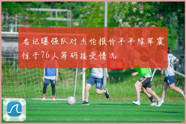 名记曝强队对杰伦报价平平绿军震惊于76人筹码接受情况