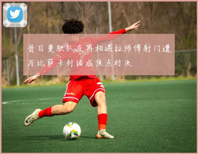 昔日曼联队友再相遇拉师傅射门遭万比萨卡封堵成焦点对决