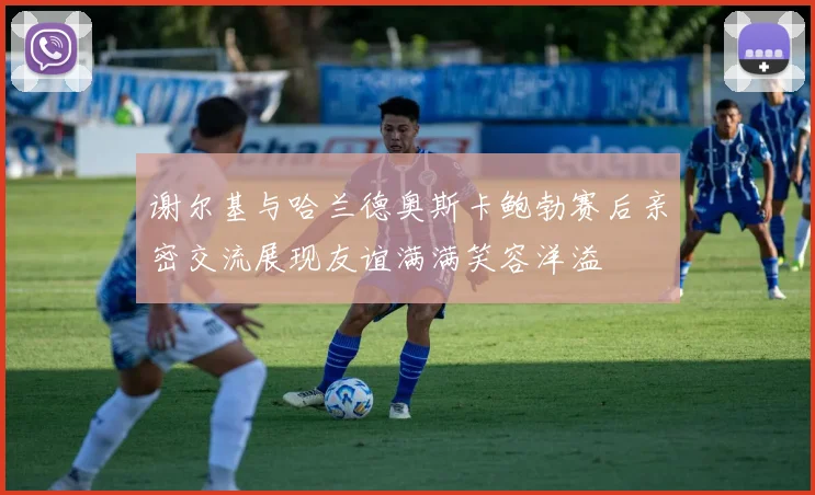 谢尔基与哈兰德奥斯卡鲍勃赛后亲密交流展现友谊满满笑容洋溢