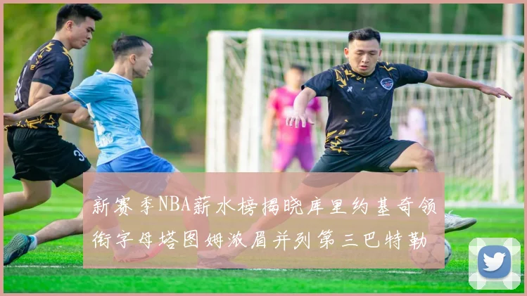 新赛季NBA薪水榜揭晓库里约基奇领衔字母塔图姆浓眉并列第三巴特勒排名第十