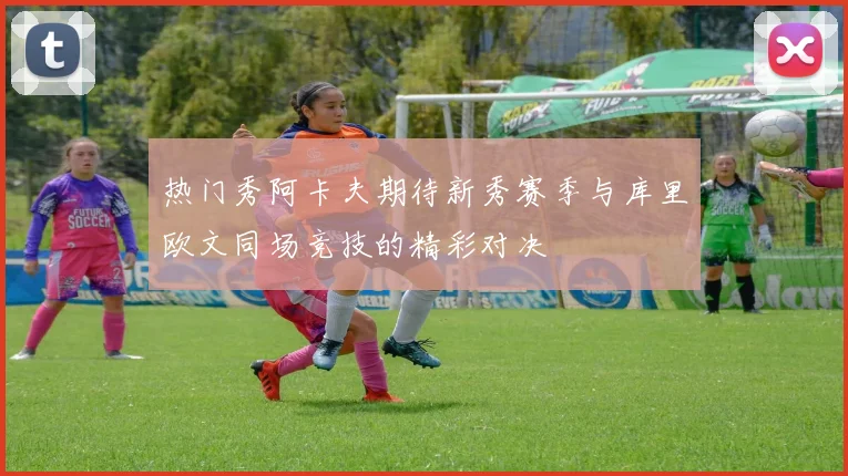 热门秀阿卡夫期待新秀赛季与库里欧文同场竞技的精彩对决