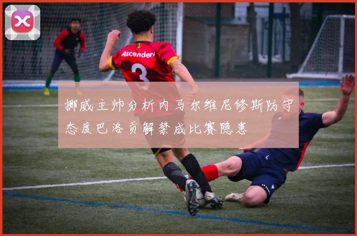 挪威主帅分析内马尔维尼修斯防守态度巴洛贡解禁成比赛隐患