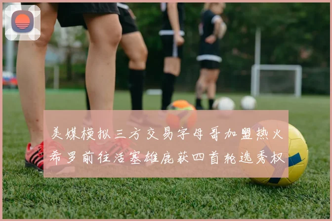 美媒模拟三方交易字母哥加盟热火希罗前往活塞雄鹿获四首轮选秀权与两次互换权