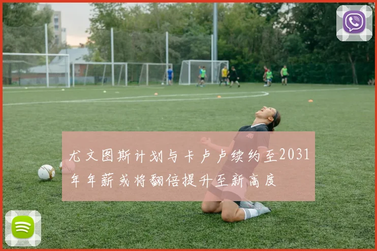 尤文图斯计划与卡卢卢续约至2031年年薪或将翻倍提升至新高度