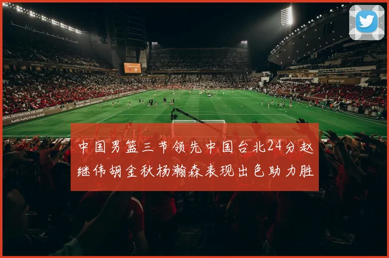 中国男篮三节领先中国台北24分赵继伟胡金秋杨瀚森表现出色助力胜利