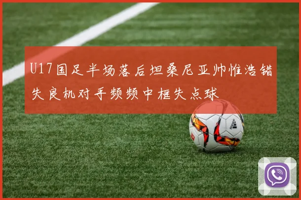 U17国足半场落后坦桑尼亚帅惟浩错失良机对手频频中框失点球