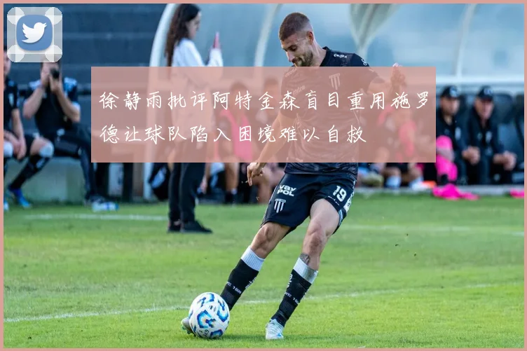徐静雨批评阿特金森盲目重用施罗德让球队陷入困境难以自救