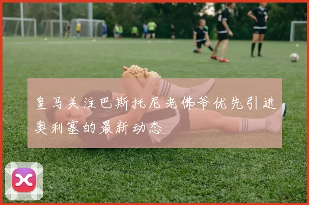 皇马关注巴斯托尼老佛爷优先引进奥利塞的最新动态