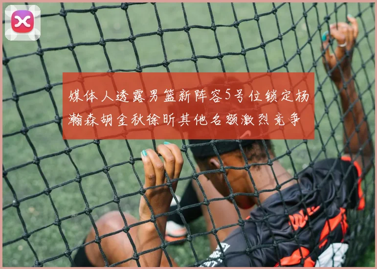 媒体人透露男篮新阵容5号位锁定杨瀚森胡金秋徐昕其他名额激烈竞争