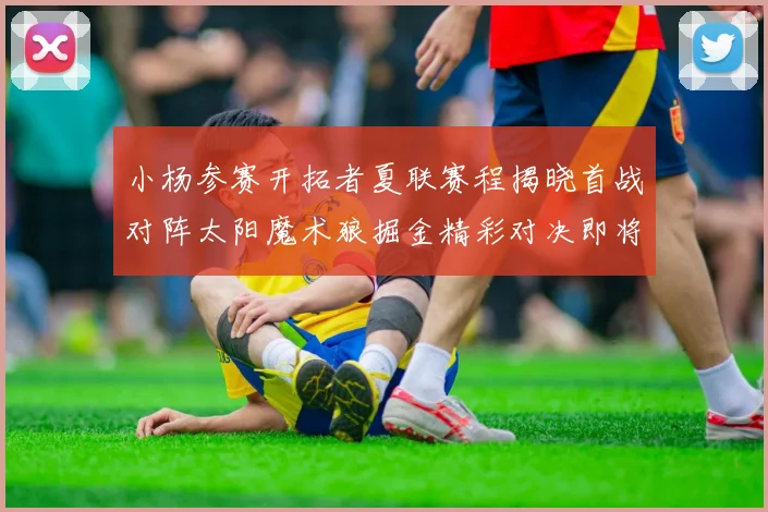 小杨参赛开拓者夏联赛程揭晓首战对阵太阳魔术狼掘金精彩对决即将开启