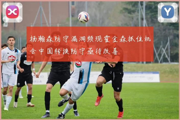 杨瀚森防守漏洞频现霍金森抓住机会中国转换防守亟待改善