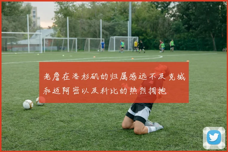 老詹在洛杉矶的归属感远不及克城和迈阿密以及科比的热烈拥抱
