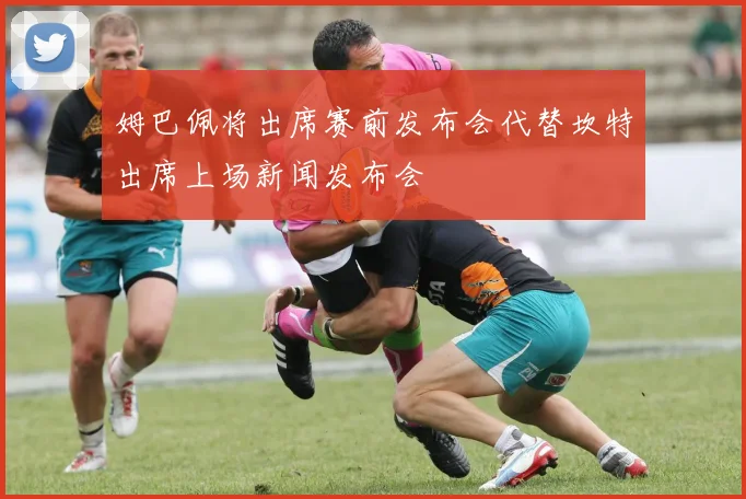 姆巴佩将出席赛前发布会代替坎特出席上场新闻发布会