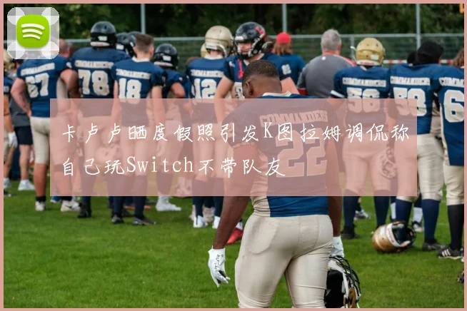 卡卢卢晒度假照引发K图拉姆调侃称自己玩Switch不带队友