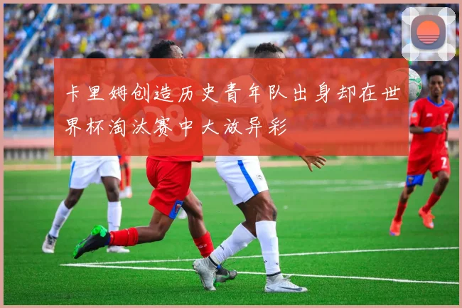 卡里姆创造历史青年队出身却在世界杯淘汰赛中大放异彩