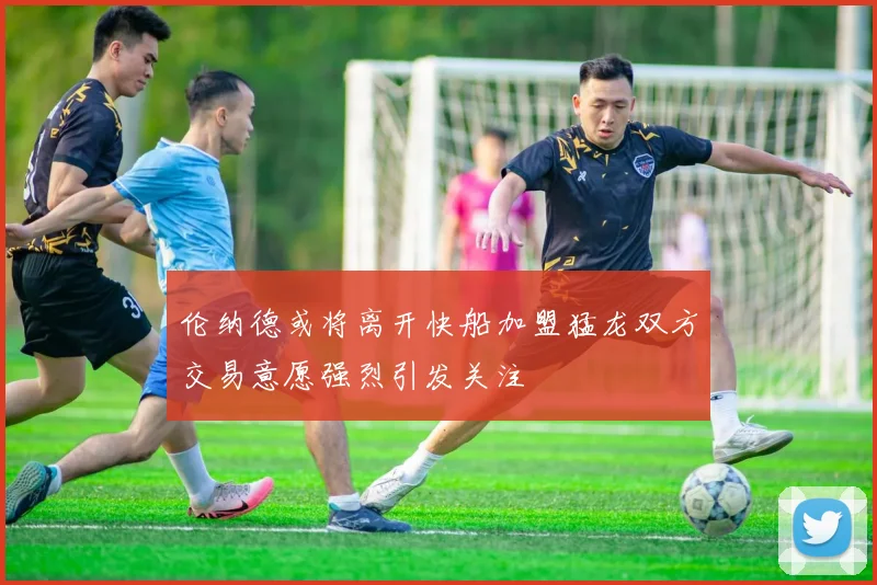 伦纳德或将离开快船加盟猛龙双方交易意愿强烈引发关注