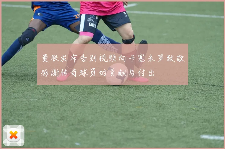 曼联发布告别视频向卡塞米罗致敬感谢传奇球员的贡献与付出