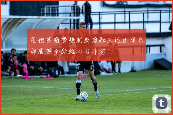 范德芬盛赞热刺新援融入迅速俱乐部展现全新雄心与斗志