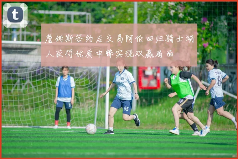 詹姆斯签约后交易阿伦回归骑士湖人获得优质中锋实现双赢局面