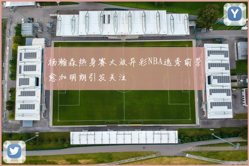 杨瀚森热身赛大放异彩NBA选秀前景愈加明朗引发关注