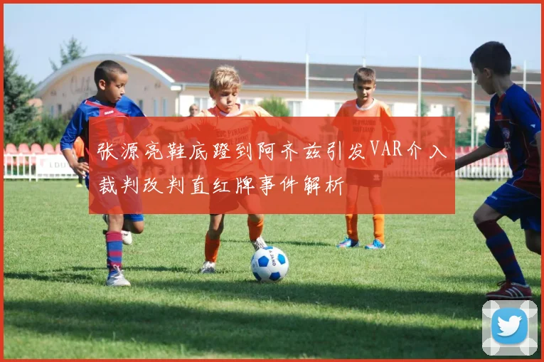 张源亮鞋底蹬到阿齐兹引发VAR介入裁判改判直红牌事件解析